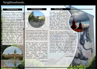 8 9
Neighbourhoods.
Friedrichshain is a dynamic district of
Berlin that has been in vogue since the
fall of the Berlin Wall in 1989. Swarming
with hipsters and pleasure seekers
makingthemostofthelivelynightscene,
it has a contagious buzz that ensures
this corner of Berlin is never quiet.
Alluring open spaces can be found
on the periphery of Friedrichs-
hain, including the outdoor East
Side Gallery (the longest remaining
section of the Berlin Wall) as well as
the popular, BBQ-friendly Volkspark.
Well connected to Berlin’s
public transport network, take
the S-Bahn, U-Bahn or a tram to
Warschauer Straße, Ostkreuz,
Frankfurter Allee or Frankfurter Tor.
-Dom Walker-
Friedrichshain Kreuzberg
Occupied by the Americans
after WWII, Kreuzberg is now
very much about the present and
less about the past. Sixty years
ago, this district in southeast
Berlin was derelict and largely
in ruins. The rock bottom cost
of living resulted in a huge
influx of Turks, students and
artists, and since the area has
evolved to become Berlin’s
coolest district with the best kebabs.
Popular with a young, bohemian crowd,
the area is home to Oranianstraße that is lined
withcheapplacestostay,quirkycafes,andtrendy
bars to visit after dark. The influence held by local
artists is made clear by the abundance of street
art and graffiti that often coats entire buildings.
Visitorscantakeadvantageofthearea’sproximity
to the River Spree by visiting Badeschiff by day
(meaning ‘boat ship’, an outdoor swimming
pool that is moored in the river) and Club der
Visionaere by night. For those less hedonistic,
the Jewish Museum and the Freidrichs-
hain-Kreuzberg Museum are exceptionally
informative and easily accessible.
-Dom Walker-
The Western district of Charlot-
tenburg has a slightly less alter-
native feel than most other areas
of Berlin, and attracts a distinctly
older crowd. Schloss Charlotten-
burg is the district’s main draw
for tourists, with its opulent décor
and pleasant gardens that teem
with visitors on warm summer
afternoons. There are also many
museums nearby, in addition
to the well-known stadium that
hosted the 1936 Berlin Olympics.
The calm, leafy streets argu-
ably retain some of Berlin’s
pre-war grandeur and are
definitely worth a visit, even
if they lack some of the edgi-
ness found elsewhere in Berlin.
-Christina Powis-
Charlottenberg
 