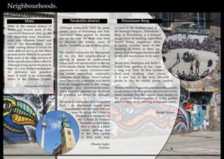 10 11
Neighbourhoods.
Although undeniably wild, the party
central areas of Kreuzberg and Frie-
drichshain have started to become
too ‘on the map’ for those who want
to discover the hidden areas of
Berlin. Neukölln is one of those areas.
Previously a haven for the immigrants
of the city, this neighbourhood is
starting to spread its multicultural
wings and soar spectacularly to the top
of the hipster charts. Tree lined cobbled
pavements in cutesy, suburban-look-
ing streets camouflage undeniably
awesome secret places. Down hidden
lanes, Sudanese restaurants and shisha
bars are snuggled next to chic vintage
boutiques and record-stores-come-
clubs. Cool-kid paradise can be found
in a rooftop bar above the Arkaden.
NeuköllnisalsoborderedbyTempelhof
Park – an abandoned airport now
transformed into the local chill-out
zone. By taking the S-Bahn to
Tempelhof or Neukölln, or
the U-Bahn to Rathaus
Neukölln or Karl Marx
Straβe, this is a place
where getting lost
is the best option
to find your way.
-Phoebe Inglis-
Holmes-
Neukölln district Prenzlauer Berg
Located in the southern part of
the borough Pankow - Prenzlauer
Berg, or Prenzl’berg, is a tranquil
escape from its hustling, sight-filled,
tourist heavy neighbour, Mitte.
It luckily avoided much of the
bombing of WWII, so there are
plenty of picturesque churches and
lovely old townhouses to be seen.
Boulevards, boutiques and Berlin’s
oldest beer garden; it has come
a long way from its East German
days and working class routes.
It is now one of the most desirable
places to live for trendy young families.
HometoBerlin’sbiggestfleamarketatMauerpark,
an abundance of other parks, and several weekly
street markets like the organic food market in
the gorgeous Kollowitzplatz, it is the perfect
place to shop, stroll, café-hop and people watch.
-Rachel Nolan-
Mitte
Mitte is the central district of
Berlin and houses most of the
important historical sites in the
city. Stretching from Alexander-
platz over Museum Island and
out to the Brandenburg Gate
while visiting Berlin it would be
more difficult not to go into Mitte
at some point. Mitte is far grander
than most of the other districts of
Berlin and the prices here reflect it.
Although it may not be the place to
stay for a low budget backpacker
its prettiness and grandeur
mean it really is an unmissable
sector of the German Capital.
-Alexander Richards-
 