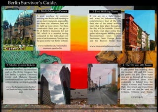 16 17
	 Berlin Survivor’s Guide.	 Berlin Survivor’s Guide.
3: Free Walking Tours
If you are on a tight budget
and want an informative and
comprehensive tour of the city,
then one of the many walking
tours that take place throughout
the day will be suitable. Usually
you book your place online then
gather at an agreed meeting point.
Recommended tours include
Sandmans, New Europe Berlin
and the Brewers Berlin Tour.
www.brewersberlintours.com/
2: Merlin Combi-Tickets
For some of Berlin’s top attractions
such as The Berlin Dungeon, Sea
Life Berlin, Legoland Discovery
Centre and Madame Tussads,
combination tickets can be bought
onlinemakingasavingofupto40€.
www.thedungeons.com/berlin/
en/book-tickets/combi-tickets.
aspx
If you prefer less walking, then
the number 100 and 200 buses
are perfect for you. These buses
stop and go through all the major
tourist attractions, from Alex-
anderplatz to Bahnof Zoo, the
Victory Column and Postdamer
Platz. Day tickets are priced from
6.50€ and can also be used on
U-Bahns, S-Bahns and Trams.
www.bvg.de
A great purchase for someone
arriving into Berlin and wanting to
see as many museums as possible,
the three day Museum pass will
be right up your street. For three
consecutive days you can go to
50 of Berlin’s museums for just
24€, which is a massive saving
compared to the individual cost
price of each museum. You can buy
the pass on the visit Berlin website:
www.visitberlin.de/en/article/
museum-pass-berlin
1: Multi-Museum Passes
4: The 100 and 200 Buses
 
