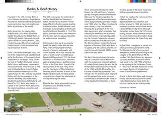 A Young Persons Guide to Berlin 8
These were controlled by the USSR,
Britain, the USA and France. Tensions
quickly emerged between the Western
Allies and the Soviets regarding the
management of the German economy.
These disagreements came to a head in
June 1948, when the Allies introduced a
new currency – the Deutschmark.
Viewing this as a breach of the Pots-
dam Agreement, which stipulated that
Germany be treated as one economic
zone, the Soviets responded by adopt-
ing the Ostmark. Separation between
the two states became official in 1949.
The Western Zones formed the Federal
Republic of Germany (FRG) with Bonn as
its capital, and the East became the Ger-
man Democratic Republic (GDR), whose
capital was East Berlin.
The West flourished under the leader-
ship of Chancellor Konrad Adenauer,
with the progressive economic policies
of Ludwig Erhard paving the way for the
Wirtschaftswunder (economic miracle)
of the 1950s and 60s. Meanwhile, the
East was crippled by oppressive Com-
munist rule. The economy was stagnant
and the people lived under constant
surveillance by the Ministry for State Se-
curity (Staatsicherheitspolizei or Stasi).
The low quality of life drove many East
Berliners to seek refuge in the West.
To halt the exodus, the East erected the
infamous Berlin Wall.
A period of left-wing rebellion and
protest erupted in 1968, led mainly by
university students and the Rote Armee
Faktion (Red Army Faction). Although
things had settled down by 1970, some
lasting changes were achieved: universi-
ties were modernised, the student body
was politicised and the Green Party was
founded.
By the 1980s, change was in the air, but
what came next surprised the world.
The Wende (the fall of communism)
was gradual, eventually climaxing in the
collapse of the Berlin Wall on 9th No-
vember 1989. Berlin became a separate
city-state; however, economic reform
took place in the mid-1990s which led
to the signing of the Unification Treaty.
In 1991, it was decided that Berlin would
once again become the capital and
home to the German government.
A stroll in Berlin feels like a walk through
history. Its tumultuous past and varied
cultural tapestry has made Berlin the
buzzing capital you are visiting today.
(S.Gleeson and J.Rendall)
Founded in the 13th century, Berlin is
rich in history. Not without its problems,
this city has experienced many historical
movements that have not only formed
Berlin but the rest of the world.
Berlin grew from the nearby cities
of Berlin and Cölln, which expanded
rapidly throughout the Middle Ages. In
1709 King Friedrich I declared the unifi-
cation of the five towns of Berlin, Cölln,
Friedrichswerder, Dorotheenstadt, and
Friedrichstadt to form the capital and
royal residence of Berlin.
From 1740, Berlin developed into a cen-
tre of the Enlightenment, establishing it-
self at the forefront of European culture,
a reputation it still enjoys today. Under
the rule of Friedrich the Great, some of
Berlin’s most well-known monuments
were constructed. These include St Hed-
wig’s Cathedral, Prinz-Heinrich-Palais
(now Humboldt University) and The
Opera Palace. In 1861, the city expanded
further with the incorporation of the
suburbs Wedding, Gesundbrunnen,
Moabit, Chalottenburg, Schöneberg and
Rixdorf. In 1871 Berlin was named as
capital of the German Reich, becoming
the empire’s political, economic, and
scientific hub.
The 20th century saw the outbreak of
the First World War, and Germany’s
defeat meant the city found it increas-
ingly difficult to feed its people, leading
to massive strikes. Kaiser Wilhelm II was
eventually ousted, leading to the found-
ing of the Weimar Republic in 1918. This
period promised to bring new freedoms
and liberties, but was plagued by politi-
cal and economic instability.
Unfortunately, this era of uncertainty
paved the way for Hitler and the Nazi
Party. The German people had had
enough of poverty and squalor and
craved stability. Hitler rose through the
ranks of politics at an incredible pace.
Appointed Chancellor in 1933, he fused
the offices of President and Chancellor,
gaining absolute power and becoming
Führer of the Third Reich. Home to the
Headquarters of the Nazi Party, Berlin
was the focal point of Allied attacks on
Germany, which resulted in much of the
city being destroyed. The wide-spread
reconstruction shaped the landscape of
the city we recognise today.
After the War, Berlin, along with the rest
of Germany, was divided into four
occupation zones.
Berlin: A Brief History
CTR July Master Final.indd 7-8 7/29/11 10:27 PM
 