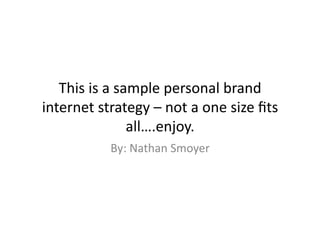 This	
  is	
  a	
  sample	
  personal	
  brand	
  
internet	
  strategy	
  –	
  not	
  a	
  one	
  size	
  ﬁts	
  
                        all….enjoy.	
  
                 By:	
  Nathan	
  Smoyer	
  
 