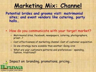 Marketing Mix: Channel
Potential brides and grooms visit: matrimonial
  sites; and event vendors like catering, party
  halls…

• How do you communicate with your target market?
   – Matrimonial sites, facebook, newspapers, catering, photographers,
     priest…?
   – Cost effectiveness of marketing channel: Cost of customer acquisition
   – Is one strategy more scalable than another: Going viral
   – What are your customers patterns and preferences – spending,
     fashion, traditional?


• Impact on: branding, promotions, pricing…
 