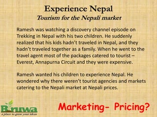 Ramesh was watching a discovery channel episode on
Trekking in Nepal with his two children. He suddenly
realized that his kids hadn’t traveled in Nepal, and they
hadn’t traveled together as a family. When he went to the
travel agent most of the packages catered to tourist –
Everest, Annapurna Circuit and they were expensive.

Ramesh wanted his children to experience Nepal. He
wondered why there weren’t tourist agencies and markets
catering to the Nepali market at Nepali prices.


                  Marketing- Pricing?
 