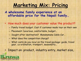 Marketing Mix: Pricing
A wholesome family experience at an
  affordable price for the Nepali family…

• How much does your customer value the product?
  – Family travel budget. Cost if customer made tour on their own
  – Placement: luxurious, comfortable, budget…
  – Sought after destination? Manakamana Cable Car…
  – What does the competition charge?
  – What costs do you incur on the travel package: guide, travel
    gear, co-ordination, transport, seasonality…

• Impact on: product, industry entry, market size,
 