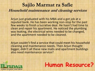 Arjun just graduated with his MBA and a got job at a
reputed bank. He has been working non-stop for the past
few weeks to finish a lucrative deal. He hasn’t had time to
clean and repair his apartment. He noticed the plumbing
was leaking, the electrical wires needed to be changed,
and the apartment needed to be cleaned.

Arjun couldn’t find a service that could meet his household
cleaning and maintenance needs. Then Arjun thought
bigger, didn’t all these new malls and apartment buildings
also need maintenance service?



                         Human Resource?
 