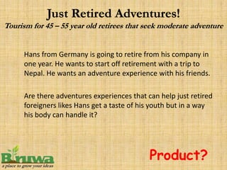 Hans from Germany is going to retire from his company in
one year. He wants to start off retirement with a trip to
Nepal. He wants an adventure experience with his friends.

Are there adventures experiences that can help just retired
foreigners likes Hans get a taste of his youth but in a way
his body can handle it?




                                       Product?
 