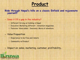 Ride through Nepal’s hills on a classic Enfield and rejuvenate
  yourself!

– Does it fill a gap in the industry?
    • Different: Driving vs trekking in Nepal
    • Execution: Marketing different – Adventure magazines.
    • Features: Value added - Insurance. Movie of adventure.


– Value Proposition
    • Experience to be free and reborn.
    • Commodity vs Product


– Impact on: sales, marketing, customer, profitability…
 