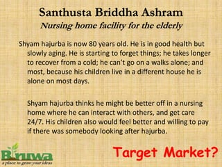 Shyam hajurba is now 80 years old. He is in good health but
  slowly aging. He is starting to forget things; he takes longer
  to recover from a cold; he can’t go on a walks alone; and
  most, because his children live in a different house he is
  alone on most days.

  Shyam hajurba thinks he might be better off in a nursing
  home where he can interact with others, and get care
  24/7. His children also would feel better and willing to pay
  if there was somebody looking after hajurba.


                               Target Market?
 