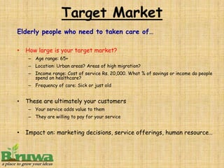 Target Market
Elderly people who need to taken care of…

•   How large is your target market?
    – Age range: 65+
    – Location: Urban areas? Areas of high migration?
    – Income range: Cost of service Rs. 20,000. What % of savings or income do people
      spend on healthcare?
    – Frequency of care: Sick or just old


•   These are ultimately your customers
    – Your service adds value to them
    – They are willing to pay for your service


•   Impact on: marketing decisions, service offerings, human resource…
 