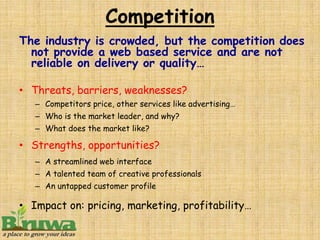 Competition
The industry is crowded, but the competition does
  not provide a web based service and are not
  reliable on delivery or quality…

• Threats, barriers, weaknesses?
   – Competitors price, other services like advertising…
   – Who is the market leader, and why?
   – What does the market like?

• Strengths, opportunities?
   – A streamlined web interface
   – A talented team of creative professionals
   – An untapped customer profile

• Impact on: pricing, marketing, profitability…
 