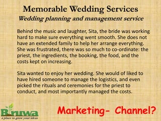 Behind the music and laughter, Sita, the bride was working
hard to make sure everything went smooth. She does not
have an extended family to help her arrange everything.
She was frustrated, there was so much to co-ordinate: the
priest, the ingredients, the booking, the food, and the
costs kept on increasing.

Sita wanted to enjoy her wedding. She would of liked to
have hired someone to manage the logistics, and even
picked the rituals and ceremonies for the priest to
conduct, and most importantly managed the costs.


                 Marketing- Channel?
 