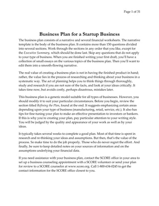 Page 1 of 31 
Business Plan for a Startup Business
The business plan consists of a narrative and several financial worksheets. The narrative 
template is the body of the business plan. It contains more than 150 questions divided 
into several sections. Work through the sections in any order that you like, except for 
the Executive Summary, which should be done last. Skip any questions that do not apply 
to your type of business. When you are finished writing your first draft, you’ll have a 
collection of small essays on the various topics of the business plan. Then you’ll want to 
edit them into a smooth‐flowing narrative. 
The real value of creating a business plan is not in having the finished product in hand; 
rather, the value lies in the process of researching and thinking about your business in a 
systematic way. The act of planning helps you to think things through thoroughly, 
study and research if you are not sure of the facts, and look at your ideas critically. It 
takes time now, but avoids costly, perhaps disastrous, mistakes later. 
This business plan is a generic model suitable for all types of businesses. However, you 
should modify it to suit your particular circumstances. Before you begin, review the 
section titled Refining the Plan, found at the end. It suggests emphasizing certain areas 
depending upon your type of business (manufacturing, retail, service, etc.). It also has 
tips for fine‐tuning your plan to make an effective presentation to investors or bankers. 
If this is why you’re creating your plan, pay particular attention to your writing style. 
You will be judged by the quality and appearance of your work as well as by your 
ideas. 
It typically takes several weeks to complete a good plan. Most of that time is spent in 
research and re‐thinking your ideas and assumptions. But then, that’s the value of the 
process. So make time to do the job properly. Those who do never regret the effort. And 
finally, be sure to keep detailed notes on your sources of information and on the 
assumptions underlying your financial data.  
If you need assistance with your business plan, contact the SCORE office in your area to 
set up a business counseling appointment with a SCORE volunteer or send your plan 
for review to a SCORE counselor at www.score.org. Call 1‐800‐634‐0245 to get the 
contact information for the SCORE office closest to you. 
 