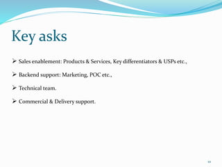 Key asks
10
 Sales enablement: Products & Services, Key differentiators & USPs etc.,
 Backend support: Marketing, POC etc.,
 Technical team.
 Commercial & Delivery support.
 