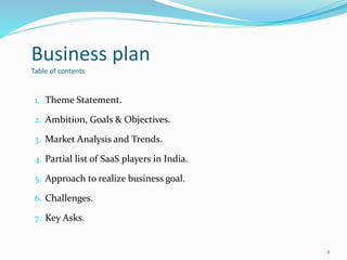 Business plan
Table of contents
1. Theme Statement.
2. Ambition, Goals & Objectives.
3. Market Analysis and Trends.
4. Partial list of SaaS players in India.
5. Approach to realize business goal.
6. Challenges.
7. Key Asks.
2
 