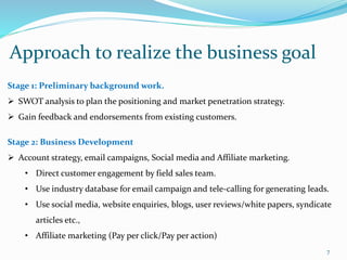 Approach to realize the business goal
7
Stage 1: Preliminary background work.
 SWOT analysis to plan the positioning and market penetration strategy.
 Gain feedback and endorsements from existing customers.
Stage 2: Business Development
 Account strategy, email campaigns, Social media and Affiliate marketing.
• Direct customer engagement by field sales team.
• Use industry database for email campaign and tele-calling for generating leads.
• Use social media, website enquiries, blogs, user reviews/white papers, syndicate
articles etc.,
• Affiliate marketing (Pay per click/Pay per action)
 
