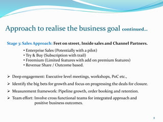 Approach to realise the business goal continued…
8
Stage 3: Sales Approach: Feet on street, Inside sales and Channel Partners.
• Enterprise Sales (Potentially with a pilot)
• Try & Buy (Subscription with trail)
• Freemium (Limited features with add on premium features)
• Revenue Share / Outcome based.
 Deep engagement: Executive level meetings, workshops, PoC etc.,
 Identify the big bets for growth and focus on progressing the deals for closure.
 Measurement framework: Pipeline growth, order booking and retention.
 Team effort: Involve cross functional teams for integrated approach and
positive business outcomes.
 