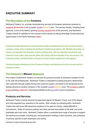 EXECUTIVE SUMMARY
The Description of the Company
Northwind Traders, Inc. provides travel-planning services for European adventure vacations to
residents ofindividuals in the Ggreater SeattleRedmond area. The service industry, including travel
agencies, is one of the fastest growing business sectorsareas of the economy, and Northwind
Traders intends to capitalize on the success of this industry by taking advantage of travel planning
opportunities in the Pacific Northwest region.
President Heather Mitchell and Vice President of Sales and Marketing Jim Kim currently hold the
company’s stock. Prior to starting the Northwind Traders travel agency, Ms. Mitchell cofounded, co-
owned, and operated the Northwind Traders clothing store. She has selected a small team with
extensive travel, sales, and computer skills, all of whom will be invaluable to the new venture. Her
coworkers bring a combined total of 35 years of travel industry experience to the agency.
President Heather Mitchell and Vice President of Sales and Marketing Jim Kim currently hold the
company’s stock.
The Company’s Mission Statement
The mission of Northwind Traders is to become the premier provider of adventure vacations for 25-
to 35- year-old professionals. Northwind Traders is dedicated to building long-term relationships
with customers through quality training and customer support, and wants to be recognized as the
leading adventure vacation company in the Ggreater SeattleRedmond area. The company’s goal is
to grow steadilyy expansion, becoming profitable by the secondthird year of operations.
Products and Services
Northwind Traders recently became the appointed agents for Margie’s Travel, one of the largest
and most respected tour operators in the market. With virtually no marketing effort, Northwind
Traders has sold some 200 adventure vacations in the past six months, netting $66,800 in
commissions. Sales of insurance policies and other services have added to this total, and could
potentially add much more. Northwind Traders offers a comprehensive range of services to support
the adventurous traveler, including pre- and postvacation briefings, travel insurance, and a directory
of services specific to each destination and activity.
Northwind Traders Sample Business Plan 2
 