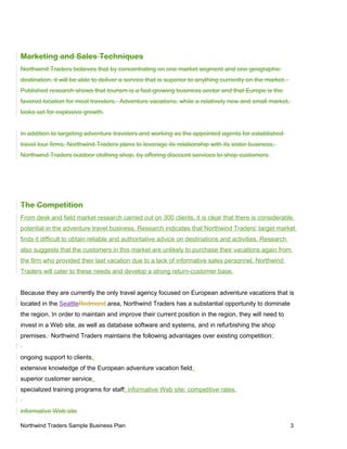 Marketing and Sales Techniques
Northwind Traders believes that by concentrating on one market segment and one geographic
destination, it will be able to deliver a service that is superior to anything currently on the market.
Published research shows that tourism is a fast-growing business sector and that Europe is the
favored location for most travelers. Adventure vacations, while a relatively new and small market,
looks set for explosive growth.
In addition to targeting adventure travelers and working as the appointed agents for established
travel tour firms, Northwind Traders plans to leverage its relationship with its sister business,
Northwind Traders outdoor clothing shop, by offering discount services to shop customers.
The Competition
From desk and field market research carried out on 300 clients, it is clear that there is considerable
potential in the adventure travel business. Research indicates that Northwind Traders’ target market
finds it difficult to obtain reliable and authoritative advice on destinations and activities. Research
also suggests that the customers in this market are unlikely to purchase their vacations again from
the firm who provided their last vacation due to a lack of informative sales personnel. Northwind
Traders will cater to these needs and develop a strong return-customer base.
Because they are currently the only travel agency focused on European adventure vacations that is
located in the SeattleRedmond area, Northwind Traders has a substantial opportunity to dominate
the region. In order to maintain and improve their current position in the region, they will need to
invest in a Web site, as well as database software and systems, and in refurbishing the shop
premises. Northwind Traders maintains the following advantages over existing competition:
ongoing support to clients;
extensive knowledge of the European adventure vacation field;
superior customer service;
specialized training programs for staff; informative Web site; competitive rates.
informative Web site
Northwind Traders Sample Business Plan 3
 
