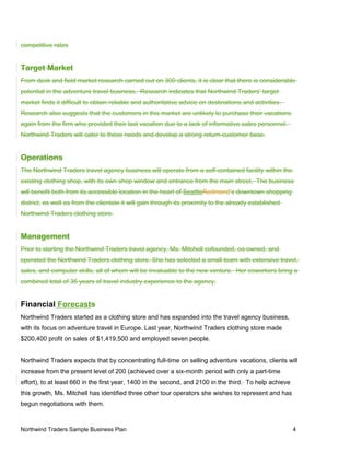competitive rates
Target Market
From desk and field market research carried out on 300 clients, it is clear that there is considerable
potential in the adventure travel business. Research indicates that Northwind Traders’ target
market finds it difficult to obtain reliable and authoritative advice on destinations and activities.
Research also suggests that the customers in this market are unlikely to purchase their vacations
again from the firm who provided their last vacation due to a lack of informative sales personnel.
Northwind Traders will cater to these needs and develop a strong return-customer base.
Operations
The Northwind Traders travel agency business will operate from a self-contained facility within the
existing clothing shop, with its own shop window and entrance from the main street. The business
will benefit both from its accessible location in the heart of SeattleRedmond’s downtown shopping
district, as well as from the clientele it will gain through its proximity to the already established
Northwind Traders clothing store.
Management
Prior to starting the Northwind Traders travel agency, Ms. Mitchell cofounded, co-owned, and
operated the Northwind Traders clothing store. She has selected a small team with extensive travel,
sales, and computer skills, all of whom will be invaluable to the new venture. Her coworkers bring a
combined total of 35 years of travel industry experience to the agency.
Financial Forecasts
Northwind Traders started as a clothing store and has expanded into the travel agency business,
with its focus on adventure travel in Europe. Last year, Northwind Traders clothing store made
$200,400 profit on sales of $1,419,500 and employed seven people.
Northwind Traders expects that by concentrating full-time on selling adventure vacations, clients will
increase from the present level of 200 (achieved over a six-month period with only a part-time
effort), to at least 660 in the first year, 1400 in the second, and 2100 in the third. To help achieve
this growth, Ms. Mitchell has identified three other tour operators she wishes to represent and has
begun negotiations with them.
Northwind Traders Sample Business Plan 4
 