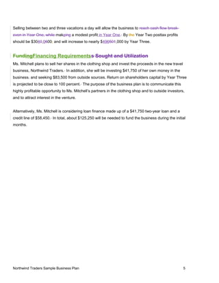 Selling between two and three vacations a day will allow the business to reach cash flow break-
even in Year One, while makeing a modest profit in Year One. By the Year Two posttax profits
should be $3040,0600, and will increase to nearly $496501,000 by Year Three.
FundingFinancing Requirementss Sought and Utilization
Ms. Mitchell plans to sell her shares in the clothing shop and invest the proceeds in the new travel
business, Northwind Traders. In addition, she will be investing $41,750 of her own money in the
business, and seeking $83,500 from outside sources. Return on shareholders capital by Year Three
is projected to be close to 100 percent. The purpose of the business plan is to communicate this
highly profitable opportunity to Ms. Mitchell’s partners in the clothing shop and to outside investors,
and to attract interest in the venture.
Alternatively, Ms. Mitchell is considering loan finance made up of a $41,750 two-year loan and a
credit line of $58,450. In total, about $125,250 will be needed to fund the business during the initial
months.
Northwind Traders Sample Business Plan 5
 
