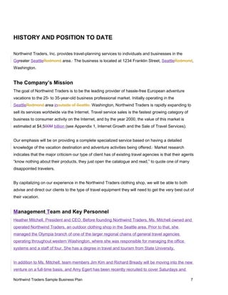 HISTORY AND POSITION TO DATE
Northwind Traders, Inc. provides travel-planning services to individuals and businesses in the
Ggreater SeattleRedmond area. The business is located at 1234 Franklin Street, SeattleRedmond,
Washington.
The Company’s Mission
The goal of Northwind Traders is to be the leading provider of hassle-free European adventure
vacations to the 25- to 35-year-old business professional market. Initially operating in the
SeattleRedmond area inoutside of Seattle, Washington, Northwind Traders is rapidly expanding to
sell its services worldwide via the Internet. Travel service sales is the fastest growing category of
business to consumer activity on the Internet, and by the year 2000, the value of this market is
estimated at $4.500M billion (see Appendix 1, Internet Growth and the Sale of Travel Services).
Our emphasis will be on providing a complete specialized service based on having a detailed
knowledge of the vacation destination and adventure activities being offered. Market research
indicates that the major criticism our type of client has of existing travel agencies is that their agents
“know nothing about their products, they just open the catalogue and read,” to quote one of many
disappointed travelers.
By capitalizing on our experience in the Northwind Traders clothing shop, we will be able to both
advise and direct our clients to the type of travel equipment they will need to get the very best out of
their vacation.
Management Team and Key Personnel
Heather Mitchell, President and CEO. Before founding Northwind Traders, Ms. Mitchell owned and
operated Northwind Traders, an outdoor clothing shop in the Seattle area. Prior to that, she
managed the Olympia branch of one of the larger regional chains of general travel agencies
operating throughout western Washington, where she was responsible for managing the office
systems and a staff of four. She has a degree in travel and tourism from State University.
In addition to Ms. Mitchell, team members Jim Kim and Richard Bready will be moving into the new
venture on a full-time basis, and Amy Egert has been recently recruited to cover Saturdays and
Northwind Traders Sample Business Plan 7
 