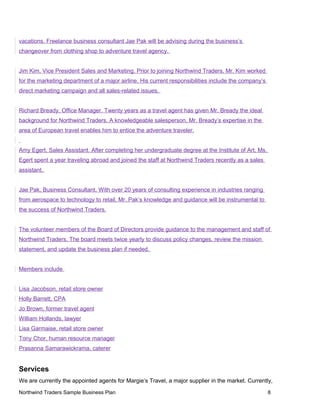 vacations. Freelance business consultant Jae Pak will be advising during the business’s
changeover from clothing shop to adventure travel agency.
Jim Kim, Vice President Sales and Marketing. Prior to joining Northwind Traders, Mr. Kim worked
for the marketing department of a major airline. His current responsibilities include the company’s
direct marketing campaign and all sales-related issues.
Richard Bready, Office Manager. Twenty years as a travel agent has given Mr. Bready the ideal
background for Northwind Traders. A knowledgeable salesperson, Mr. Bready’s expertise in the
area of European travel enables him to entice the adventure traveler.
Amy Egert, Sales Assistant. After completing her undergraduate degree at the Institute of Art, Ms.
Egert spent a year traveling abroad and joined the staff at Northwind Traders recently as a sales
assistant.
Jae Pak, Business Consultant. With over 20 years of consulting experience in industries ranging
from aerospace to technology to retail, Mr. Pak’s knowledge and guidance will be instrumental to
the success of Northwind Traders.
The volunteer members of the Board of Directors provide guidance to the management and staff of
Northwind Traders. The board meets twice yearly to discuss policy changes, review the mission
statement, and update the business plan if needed.
Members include
Lisa Jacobson, retail store owner
Holly Barrett, CPA
Jo Brown, former travel agent
William Hollands, lawyer
Lisa Garmaise, retail store owner
Tony Chor, human resource manager
Prasanna Samarawickrama, caterer
Services
We are currently the appointed agents for Margie’s Travel, a major supplier in the market. Currently,
Northwind Traders Sample Business Plan 8
 