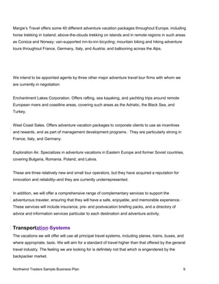 Margie’s Travel offers some 40 different adventure vacation packages throughout Europe, including
horse trekking in Iceland; above-the-clouds trekking on islands and in remote regions in such areas
as Corsica and Norway; van-supported inn-to-inn bicycling; mountain biking and hiking adventure
tours throughout France, Germany, Italy, and Austria; and ballooning across the Alps.
We intend to be appointed agents by three other major adventure travel tour firms with whom we
are currently in negotiation:
Enchantment Lakes Corporation. Offers rafting, sea kayaking, and yachting trips around remote
European rivers and coastline areas, covering such areas as the Adriatic, the Black Sea, and
Turkey.
West Coast Sales. Offers adventure vacation packages to corporate clients to use as incentives
and rewards, and as part of management development programs. They are particularly strong in
France, Italy, and Germany.
Exploration Air. Specializes in adventure vacations in Eastern Europe and former Soviet countries,
covering Bulgaria, Romania, Poland, and Latvia.
These are three relatively new and small tour operators, but they have acquired a reputation for
innovation and reliability–and they are currently underrepresented.
In addition, we will offer a comprehensive range of complementary services to support the
adventurous traveler, ensuring that they will have a safe, enjoyable, and memorable experience.
These services will include insurance, pre- and postvacation briefing packs, and a directory of
advice and information services particular to each destination and adventure activity.
Transportation Systems
The vacations we will offer will use all principal travel systems, including planes, trains, buses, and
where appropriate, taxis. We will aim for a standard of travel higher than that offered by the general
travel industry. The feeling we are looking for is definitely not that which is engendered by the
backpacker market.
Northwind Traders Sample Business Plan 9
 