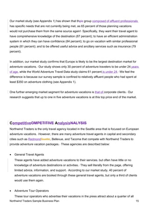 Our market study (see Appendix 1) has shown that theis group composed of affluent professionals
has specific needs that are not currently being met, as 65 percent of those planning vacations
would not purchase them from the same source again! Specifically, they want their travel agent to
have comprehensive knowledge of the destination (87 percent); to have an efficient administration
system in which they can have confidence (84 percent); to go on vacation with similar professional
people (81 percent); and to be offered useful advice and ancillary services such as insurance (79
percent).
In addition, our market study confirms that Europe is likely to be the largest destination market for
adventure vacations. Our study shows only 30 percent of adventure travelers to be under 24 years
of age, while the World Adventure Travel Data study claims 61 percent is under 24. We feel the
difference is because our survey sample is confined to relatively affluent people who had spent at
least $350 on adventure clothing (see Appendix 1).
One further emerging market segment for adventure vacations is that of corporate clients. Our
research suggests that up to one in five adventure vacations is at this top price end of the market.
CompetitiveOMPETITIVE AnalysisNALYSIS
Northwind Traders is the only travel agency located in the Seattle area that is focused on European
adventure vacations. However, there are many adventure travel agents in capital and secondary
cities such as RedmondSeattle, Bellevue, and Tacoma that compete with Northwind Traders to
provide adventure vacation packages. These agencies are described below:
• General Travel Agents
These agents have added adventure vacations to their services, but often have little or no
knowledge of adventure destinations or activities. They sell literally from the page, offering
limited advice, information, and support. According to our market study, 40 percent of
adventure vacations are booked through these general travel agents, but only a third of clients
would use them again.
• Adventure Tour Operators
These tour operators who advertise their vacations in the press attract about a quarter of all
Northwind Traders Sample Business Plan 15
 