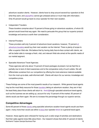 adventure vacation clients. However, clients have to shop around several tour operators to find
what they want, and clientsthey cannot get unbiased advice or much help with information.
Only 45 percent would go back to a tour operator for their next vacation.
• Independent Travelers
These travelers comprise about 15 percent of those going on adventure vacations, of whom 65
percent would travel that way again. We need to persuade this group that our superior product
knowledge and service is worth their consideration.
• Internet Providers
These providers sell only 5 percent of adventure travel vacations; however, 70 percent of
adventure travelers would buy their next vacation via the Internet. There is plenty of scope to
offer a superior Web site. We believe that by having daily face-to-face contact with clients, we
will be better able to manage a fresh, vital, and relevant Web site aimed at the specific needs of
our market segment.
• Specialist Adventure Travel Agencies
These agencies sell only about 15 percent of travel packages at present, but we feel this is
partially due to lack of client awareness and to the comparative rarity of such outlets. We will
differentiate ourselves from our competitors by offering the most extensive material available
from the most up-to-date, well-informed staff. Clients will return for our service, knowledge and
competitive prices.
These findings are some of the most powerful results of our research. While general travel agents
may be the most likely resource for those travelers taking an adventure vacation, they are in fact
the least likely place those clients will return to. And tAlthough specialist adventure travel agents,
such as the business we are setting up, account for only 15 percent of the market, 65 percent of
clients would use them again. We aim to increase this percentage through our superior service.
Competitive Advantages
Some 65 percent of those clients using specialist adventure vacation travel agents would use them
again—many more than would use either a direct tour operator direct or a general travel agent.
However, these agents were criticized for having such a wide range of activities and destinations
that their sales agents knew little about them. Our research shows that while 41 percent of clients
Northwind Traders Sample Business Plan 16
 