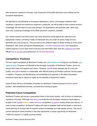 take adventure vacations in Europe, only 23 percent of the 5000 adventure tours offered are for
European destinations.
We feel that by concentrating on European destinations, which is the largest market for both
vacations in general and adventure vacations in particular, we will be able to have superior product
knowledge. We will need to know only perhaps 100 destinations and activities well, rather than
have only a passing knowledge of the 5000 adventure vacations available.
Our market research has also shown that many adventure travel agents are catering to the
backpacker market, consisting mostly of individuals who are under 24 years of age and are
generally very cost conscious. This can lead to very different types of clients ending up at the same
destination, with some consequent dissatisfaction. It is also noteworthy that t The backpacker
market requires a much lower level of service and information than does the market for the more
affluent 25- to 35-year-old professional. 25–35 year old market.
Competitors’ Positions
The two major competitors of Northwind Traders are Lakes & Sons and Ferguson and Bardell, and
Lakes & Sons. Ferguson and Bardell is the strongest competitor of Northwind Traders, due to its
strong client base and experienced owner. However, itstheir press releases are of a very low
quality, and itstheir location is undesirable, with difficult parking and limited customer service space.
In addition, Ferguson and Bardell lacks the knowledge and expertise in the field of European
adventure travel that is valued so highly by the clientele of Northwind Traders.
Lakes & Sons will be a formidable competitor for Northwind Traders because of itstheir prime
location, well-established business, and extensive training program.
Potential Future Competition
Northwind Traders will occupy a specialized niche in the travel industry, with its focus on adventure
vacations in Europe. Although they areit is currently the only European adventure travel agency
located in the SeattleRedmond area, there are competitors do exist in nearby areas (see above). In
order to stay competitive, Northwind Traders will need to establish itself as the leader in adventure
travel planning for Europe with its superior product knowledge and high-quality service. The lack of
current adventure travel providers in the area represents a unique opportunity for Northwind
Traders to expand in a rapidly growing market.
Northwind Traders Sample Business Plan 17
 