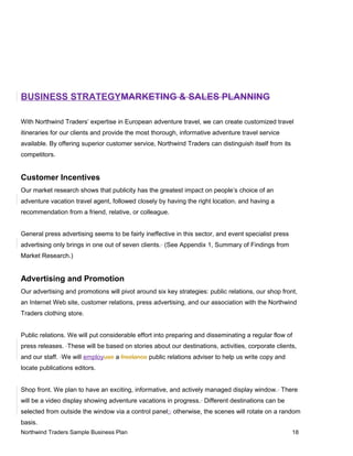 BUSINESS STRATEGYMARKETING & SALES PLANNING
With Northwind Traders’ expertise in European adventure travel, we can create customized travel
itineraries for our clients and provide the most thorough, informative adventure travel service
available. By offering superior customer service, Northwind Traders can distinguish itself from its
competitors.
Customer Incentives
Our market research shows that publicity has the greatest impact on people’s choice of an
adventure vacation travel agent, followed closely by having the right location, and having a
recommendation from a friend, relative, or colleague.
General press advertising seems to be fairly ineffective in this sector, and event specialist press
advertising only brings in one out of seven clients. (See Appendix 1, Summary of Findings from
Market Research.)
Advertising and Promotion
Our advertising and promotions will pivot around six key strategies: public relations, our shop front,
an Internet Web site, customer relations, press advertising, and our association with the Northwind
Traders clothing store.
Public relations. We will put considerable effort into preparing and disseminating a regular flow of
press releases. These will be based on stories about our destinations, activities, corporate clients,
and our staff. We will employuse a freelance public relations adviser to help us write copy and
locate publications editors.
Shop front. We plan to have an exciting, informative, and actively managed display window. There
will be a video display showing adventure vacations in progress. Different destinations can be
selected from outside the window via a control panel;, otherwise, the scenes will rotate on a random
basis.
Northwind Traders Sample Business Plan 18
 