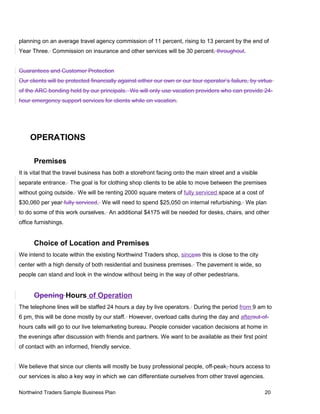 planning on an average travel agency commission of 11 percent, rising to 13 percent by the end of
Year Three. Commission on insurance and other services will be 30 percent, throughout.
Guarantees and Customer Protection
Our clients will be protected financially against either our own or our tour operator’s failure, by virtue
of the ARC bonding held by our principals. We will only use vacation providers who can provide 24-
hour emergency support services for clients while on vacation.
OPERATIONS
Premises
It is vital that the travel business has both a storefront facing onto the main street and a visible
separate entrance. The goal is for clothing shop clients to be able to move between the premises
without going outside. We will be renting 2000 square meters of fully serviced space at a cost of
$30,060 per year fully serviced. We will need to spend $25,050 on internal refurbishing. We plan
to do some of this work ourselves. An additional $4175 will be needed for desks, chairs, and other
office furnishings.
Choice of Location and Premises
We intend to locate within the existing Northwind Traders shop, sinceas this is close to the city
center with a high density of both residential and business premises. The pavement is wide, so
people can stand and look in the window without being in the way of other pedestrians.
Opening Hours of Operation
The telephone lines will be staffed 24 hours a day by live operators. During the period from 9 am to
6 pm, this will be done mostly by our staff. However, overload calls during the day and afterout-of-
hours calls will go to our live telemarketing bureau. People consider vacation decisions at home in
the evenings after discussion with friends and partners. We want to be available as their first point
of contact with an informed, friendly service.
We believe that since our clients will mostly be busy professional people, off-peak- hours access to
our services is also a key way in which we can differentiate ourselves from other travel agencies.
Northwind Traders Sample Business Plan 20
 