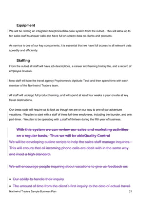 Equipment
We will be renting an integrated telephone/data-base system from the outset. This will allow up to
ten sales staff to answer calls and have full on-screen data on clients and products.
As service is one of our key components, it is essential that we have full access to all relevant data
speedily and efficiently.
Staffing
From the outset all staff will have job descriptions, a career and training history file, and a record of
employee reviews.
New staff will take the travel agency Psychometric Aptitude Test, and then spend time with each
member of the Northwind Traders team.
All staff will undergo full product training, and will spend at least four weeks a year on-site at key
travel destinations.
Our dress code will require us to look as though we are on our way to one of our adventure
vacations. We plan to start with a staff of three full-time employees, including the founder, and one
part-timer. We plan to be operating with a staff of thirteen during the fifth year of business.
With this system we can review our sales and marketing activities
on a regular basis. Thus we will be ableQuality Control
We will be developing outline scripts to help the sales staff manage inquiries.
This will ensure that all incoming phone calls are dealt with in the same way
and meet a high standard.
We will encourage people inquiring about vacations to give us feedback on:
• Our ability to handle their inquiry
• The amount of time from the client’s first inquiry to the date of actual travel
Northwind Traders Sample Business Plan 21
 