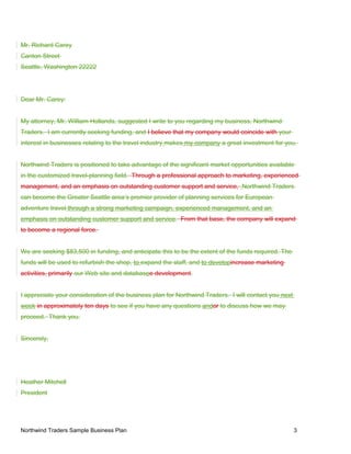 Mr. Richard Carey
Canton Street
Seattle, Washington 22222
Dear Mr. Carey:
My attorney, Mr. William Hollands, suggested I write to you regarding my business, Northwind
Traders. I am currently seeking funding, and I believe that my company would coincide with your
interest in businesses relating to the travel industry makes my company a great investment for you.
Northwind Traders is positioned to take advantage of the significant market opportunities available
in the customized travel-planning field. Through a professional approach to marketing, experienced
management, and an emphasis on outstanding customer support and service, Northwind Traders
can become the Greater Seattle area’s premier provider of planning services for European
adventure travel through a strong marketing campaign, experienced management, and an
emphasis on outstanding customer support and service. From that base, the company will expand
to become a regional force.
We are seeking $83,500 in funding, and anticipate this to be the extent of the funds required. The
funds will be used to refurbish the shop, to expand the staff, and to developincrease marketing
activities, primarily our Web site and databasee development.
I appreciate your consideration of the business plan for Northwind Traders. I will contact you next
week in approximately ten days to see if you have any questions andor to discuss how we may
proceed. Thank you.
Sincerely,
Heather Mitchell
President
Northwind Traders Sample Business Plan 3
 