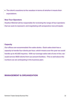 • The client’s reactions to the vacation in terms of whether it meets their
expectations
New Tour Operators
Heather Mitchell will be responsible for reviewing the range of tour operators
that we seek to represent, and negotiating with prospective new principals.
Capacity
Our offices can accommodate five sales desks. Each sales desk has a
capacity to handle four clients per hour, which means over the year we could
handle up to 40,000 inquiries. With our average sales rate of one in five, we
could service 9600 clients from our present facilities. This is well above the
numbers we are anticipating in the business plan.
MANAGEMENT & ORGANIZATION
Northwind Traders Sample Business Plan 22
 