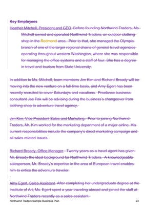 Key Employees
Heather Mitchell, President and CEO. Before founding Northwind Traders, Ms.
Mitchell owned and operated Northwind Traders, an outdoor clothing
shop in the Redmond area. Prior to that, she managed the Olympia
branch of one of the larger regional chains of general travel agencies
operating throughout western Washington, where she was responsible
for managing the office systems and a staff of four. She has a degree
in travel and tourism from State University.
In addition to Ms. Mitchell, team members Jim Kim and Richard Bready will be
moving into the new venture on a full-time basis, and Amy Egert has been
recently recruited to cover Saturdays and vacations. Freelance business
consultant Jae Pak will be advising during the business’s changeover from
clothing shop to adventure travel agency.
Jim Kim, Vice President Sales and Marketing. Prior to joining Northwind
Traders, Mr. Kim worked for the marketing department of a major airline. His
current responsibilities include the company’s direct marketing campaign and
all sales related issues.
Richard Bready, Office Manager. Twenty years as a travel agent has given
Mr. Bready the ideal background for Northwind Traders. A knowledgeable
salesperson, Mr. Bready’s expertise in the area of European travel enables
him to entice the adventure traveler.
Amy Egert, Sales Assistant. After completing her undergraduate degree at the
Institute of Art, Ms. Egert spent a year traveling abroad and joined the staff at
Northwind Traders recently as a sales assistant.
Northwind Traders Sample Business Plan 23
 