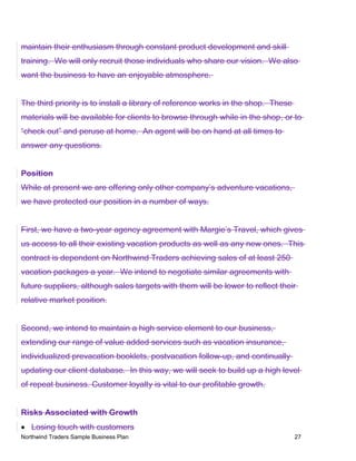 maintain their enthusiasm through constant product development and skill
training. We will only recruit those individuals who share our vision. We also
want the business to have an enjoyable atmosphere.
The third priority is to install a library of reference works in the shop. These
materials will be available for clients to browse through while in the shop, or to
“check out” and peruse at home. An agent will be on hand at all times to
answer any questions.
Position
While at present we are offering only other company’s adventure vacations,
we have protected our position in a number of ways.
First, we have a two-year agency agreement with Margie’s Travel, which gives
us access to all their existing vacation products as well as any new ones. This
contract is dependent on Northwind Traders achieving sales of at least 250
vacation packages a year. We intend to negotiate similar agreements with
future suppliers, although sales targets with them will be lower to reflect their
relative market position.
Second, we intend to maintain a high service element to our business,
extending our range of value added services such as vacation insurance,
individualized prevacation booklets, postvacation follow-up, and continually
updating our client database. In this way, we will seek to build up a high level
of repeat business. Customer loyalty is vital to our profitable growth.
Risks Associated with Growth
• Losing touch with customers
Northwind Traders Sample Business Plan 27
 