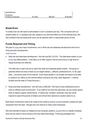 generated per
employee
Profit per employee $12,584 $69,257 $106,858
Break-Even
To break even we will need to sell between 2 and 3 vacations per day. This compares with our
present sales of 1.3 vacations per day, based on our part-time effort out of the clothing shop. We
feel confident that the break-even point can be attained within a reasonable period of time.
Funds Required and Timing
We plan to make two major investments: one in Web site and database development and one in
shop premises development.
make are the:
• Web site and data base development - this will cost $41,325750. The data base system is one
of our key differentiators. It will allow us to offer superior service and ensure a high level of
repeat business and referrals.
The Web site is vital if we are to reach this wide and disparate global market. The group of
potential clients we have chosen as our target market—, affluent, professional 25- to 35- year
olds—, are prime users of the Internet. Even those people in our locality will expect to be able
to research our offers on the Internet before coming to the shop. (See Appendix 1, Internet
Growth and the Sale of Travel Services )
• Shop premises development - this will cost us $29,225. We have to look professional and to
have an efficient work environment. If our staff do not have the right tools, we can hardly expect
them to deliver superior performance. If clients see “amateur” premises, they will not be
inspired to spend thousands of dollars and entrust their adventure vacation plans to us.
Both these investments need to be made at the outset to ensure that the business creates the right
impression from the start. We get only one chance to make a first impression.
We have decided to lease our telephone and computer systems, sinceas this is a rapidly changing
area and we need to have access to the very latest technology. Financing packages from
Northwind Traders Sample Business Plan 31
 