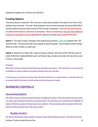 equipment suppliers are currently very attractive.
Funding Options
The owner plans to invest $41,750 of her own money (the proceeds of the sale of her share of the
clothing shop business). The cash flow projections show that the business will require $83,500 of
working capital during the early months of the first year’s operations. We think we should provide
an additional $10,020 for unforeseen eventualities. We are considering In the event that additional
funds prove necessary, we have identified two options for raising further fundsthis $93,520:
Option 1: The sale of equity, perhaps to the original shop partners, could raise between $41,750
and $167,000. This would provide some capital to allow for growth. Any shortfall could be funded
either by a line of credit or a bank loan.
Option 2: Approach our bank with a view to raising a medium- term loan of $41,750 and a line of
credit of $58,450. Heather Mitchell could, with family help, provide any lender with security for part,
if not all, of this facility.
Financial
We will be using a computer-based financial management system. This will allow us to analyze the
profitability of sales of different vacations through each tour operator.
In this way we can review our sales and marketing activities on a regular basis. It will also allow us
to reward staff on the basis of profit achieved rather than just on sales.
BUSINESS CONTROLS
Accounting System
We will be using a computer-based financial management system. With this system we can review
our sales and marketing activities on a regular basis. This will allow us to analyze the profitability of
sales of different vacations through each tour operator. Thus we will be able to reward staff on the
basis of profit achieved rather than just on sales.
Quality Control
We will be developing outline scripts to help the sales staff manage inquiries. This will ensure that
Northwind Traders Sample Business Plan 32
 