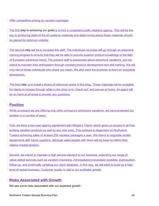 Offer competitive pricing on vacation packages
The first step to achieving our goals is to hire a competent public relations agency. This will be the
key to producing state-of-the art publicity materials and determining where these materials should
be placed for optimum visibility.
The second step will be to increase the staff. The individuals recruited will go through an extensive
training program to ensure that they will be able to provide superior product knowledge in the field
of European adventure travel. The present staff is passionate about adventure vacations, and we
intend to maintain their enthusiasm through constant product development and skill training. We will
only recruit those individuals who share our vision. We also want the business to have an enjoyable
atmosphere.
The third step is to install a library of reference works in the shop. These materials will be available
for clients to browse through while in the shop or to “check out” and peruse at home. An agent will
be on hand at all times to answer any questions.
Position
While at present we are offering only other company’s adventure vacations, we have protected our
position in a number of ways.
First, we have a two-year agency agreement with Margie’s Travel, which gives us access to all their
existing vacation products as well as any new ones. This contract is dependent on Northwind
Traders achieving sales of at least 250 vacation packages a year. We intend to negotiate similar
agreements with future suppliers, although sales targets with them will be lower to reflect their
relative market position.
Second, we intend to maintain a high service element to our business, extending our range of
value-added services such as vacation insurance, individualized prevacation booklets, postvacation
follow-up, and continually updating our client database. In this way, we will seek to build up a high
level of repeat business. Customer loyalty is vital to our profitable growth.
Risks Associated with Growth
We see some risks associated with our expected growth:
Northwind Traders Sample Business Plan 34
 