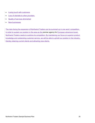• Losing touch with customers
• Loss of clientele to other providers
• Quality of services diminished
• New businesses
The risks facing the expansion of Northwind Traders can be summed up in one word: competition.
In order to sustain our position in the area as the premier agency for European adventure travel,
Northwind Traders needs to outshine its competition. By maintaining our focus on superior product
knowledge and outstanding customer service, we will be able to uphold our position in the industry,
thereby retaining current clients and attracting new clients.
Northwind Traders Sample Business Plan 35
 