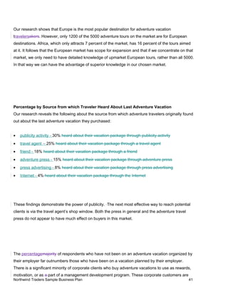 Our research shows that Europe is the most popular destination for adventure vacation
travelersakers. However, only 1200 of the 5000 adventure tours on the market are for European
destinations. Africa, which only attracts 7 percent of the market, has 16 percent of the tours aimed
at it. It follows that the European market has scope for expansion and that if we concentrate on that
market, we only need to have detailed knowledge of upmarket European tours, rather than all 5000.
In that way we can have the advantage of superior knowledge in our chosen market.
Percentage by Source from which Traveler Heard About Last Adventure Vacation
Our research reveals the following about the source from which adventure travelers originally found
out about the last adventure vacation they purchased:
• publicity activity - 30% heard about their vacation package through publicity activity
• travel agent - 25% heard about their vacation package through a travel agent
• friend - 18% heard about their vacation package through a friend
• adventure press - 15% heard about their vacation package through adventure press
• press advertising - 8% heard about their vacation package through press advertising
• Internet - 4% heard about their vacation package through the Internet
These findings demonstrate the power of publicity. The next most effective way to reach potential
clients is via the travel agent’s shop window. Both the press in general and the adventure travel
press do not appear to have much effect on buyers in this market.
The percentagemajority of respondents who have not been on an adventure vacation organized by
their employer far outnumbers those who have been on a vacation planned by their employer.
There is a significant minority of corporate clients who buy adventure vacations to use as rewards,
motivation, or as a part of a management development program. These corporate customers are
Northwind Traders Sample Business Plan 41
 