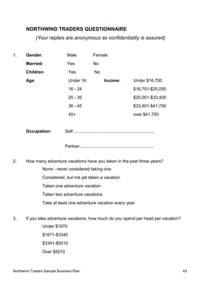 NORTHWIND TRADERS QUESTIONNAIRE
(Your replies are anonymous so confidentiality is assured)
1. Gender: Male Female
Married: Yes No
Children Yes No
Age: Under 16 Income: Under $16,700
16 - 24 $16,701-$25,050
25 - 35 $25,051-$33,400
36 - 45 $33,401-$41,750
45+ over $41,750
Occupation: Self:...................................................................
Partner:.............................................................
2. How many adventure vacations have you taken in the past three years?
None - never considered taking one
Considered, but not yet taken a vacation
Taken one adventure vacation
Taken two adventure vacations
Take at least one adventure vacation every year
3. If you take adventure vacations, how much do you spend per head per vacation?
Under $1670
$1671-$3340
$3341-$5010
Over $5010
Northwind Traders Sample Business Plan 43
 