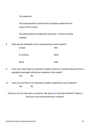 Too expensive
The travel agent/tour operator did not properly explain the true
nature of the vacation
The administrative arrangements were poor - I had to do all the
chasing!
8. What was the destination of your last adventure travel vacation?
Europe Asia
N. America Other
Africa India
9. If you have never taken an adventure vacation would you consider taking one from a
reputable travel agent with proven expertise in this market?
Yes No
10. Have you ever been on an adventure vacation organized by your employer?
Yes No
Thank you for your help with our research. We hope thisit will help Northwind Traders to
bring you more exciting adventure vacations.
Northwind Traders Sample Business Plan 45
 