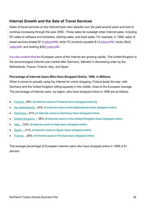 Internet Growth and the Sale of Travel Services
Sales of travel services on the Internet have risen steadily over the past several years and look to
continue increasing through the year 2000. These sales far outweigh other Internet sales, including
PC sales of software and hardware, clothing sales, and book sales. For example, in 1998, sales of
travel services totaled $1.4 billion00M, while PC products equaled $1.0 billion00M, books $400
million0M, and clothing $250 million0M.
It is also evident that the European users of the Internet are growing rapidly. The United Kingdom is
the second largest Internet user market after Germany, followed in decreasing order by the
Netherlands, France, Finland, Italy, and Spain.
Percentage of Internet Users Who Have Shopped Online, 1998, in Millions
When it comes to actually using the Internet for online shopping, Finland leads the way, with
Germany and the United Kingdom sitting squarely in the middle, close to the European average.
The percentage of Internet users, by region, who have shopped online in 1998 are as follows:
• Finland - 69% of Internet users in Finland have shopped online%
• the Netherlands - 43% of Internet users in the Netherlands have shopped online
• Germany - 41% of Internet users in Germany have shopped online
• United Kingdom - 38% of Internet users in the United Kingdom have shopped online
• Italy - 33% of Internet users in Italy have shopped online
• Spain - 31% of Internet users in Spain have shopped online
• France - 29% of Internet users in France have shopped online
The average percentage of European Internet users who have shopped online in 1998 is 41
percent.
Northwind Traders Sample Business Plan 46
 