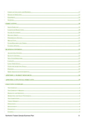 CHOICE OF LOCATION AND PREMISES............................................................................................................................17
HOURS OF OPERATION....................................................................................................................................................17
EQUIPMENT.....................................................................................................................................................................18
STAFFING........................................................................................................................................................................18
FORECASTING................................................................................................................................................................18
SALES FORECAST............................................................................................................................................................18
CASH FLOW PROJECTIONS..............................................................................................................................................20
INCOME STATEMENT.......................................................................................................................................................20
BALANCE SHEET.............................................................................................................................................................21
PERFORMANCE RATIOS...................................................................................................................................................21
BREAK-EVEN..................................................................................................................................................................21
FUNDS REQUIRED AND TIMING......................................................................................................................................21
FUNDING OPTIONS..........................................................................................................................................................22
BUSINESS CONTROLS...................................................................................................................................................23
ACCOUNTING SYSTEM....................................................................................................................................................23
QUALITY CONTROL.........................................................................................................................................................23
NEW TOUR OPERATORS..................................................................................................................................................23
CAPACITY........................................................................................................................................................................23
LONG-TERM GOALS........................................................................................................................................................24
STEPS FOR ACHIEVING GOALS........................................................................................................................................24
POSITION.........................................................................................................................................................................25
RISKS ASSOCIATED WITH GROWTH................................................................................................................................25
APPENDIX 1: MARKET RESEARCH..........................................................................................................................26
APPENDIX 2: FINANCIAL FORECASTS....................................................................................................................35
EXECUTIVE SUMMARY..................................................................................................................................................6
THE COMPANY..................................................................................................................................................................6
THE COMPANY’S MISSION................................................................................................................................................6
PRODUCTS AND SERVICES................................................................................................................................................6
MARKETING AND SALES TECHNIQUES.............................................................................................................................6
THE COMPETITION............................................................................................................................................................7
TARGET MARKET..............................................................................................................................................................7
OPERATIONS......................................................................................................................................................................8
MANAGEMENT..................................................................................................................................................................8
FINANCIALS.......................................................................................................................................................................8
FUNDING...........................................................................................................................................................................9
Northwind Traders Sample Business Plan 6
 