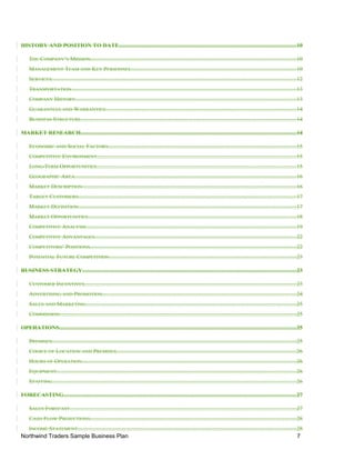 HISTORY AND POSITION TO DATE..........................................................................................................................10
THE COMPANY’S MISSION..............................................................................................................................................10
MANAGEMENT TEAM AND KEY PERSONNEL..................................................................................................................10
SERVICES.........................................................................................................................................................................12
TRANSPORTATION...........................................................................................................................................................13
COMPANY HISTORY........................................................................................................................................................13
GUARANTEES AND WARRANTIES....................................................................................................................................14
BUSINESS STRUCTURE....................................................................................................................................................14
MARKET RESEARCH....................................................................................................................................................14
ECONOMIC AND SOCIAL FACTORS..................................................................................................................................15
COMPETITIVE ENVIRONMENT.........................................................................................................................................15
LONG-TERM OPPORTUNITIES..........................................................................................................................................15
GEOGRAPHIC AREA.........................................................................................................................................................16
MARKET DESCRIPTION...................................................................................................................................................16
TARGET CUSTOMERS......................................................................................................................................................17
MARKET DEFINITION......................................................................................................................................................17
MARKET OPPORTUNITIES................................................................................................................................................18
COMPETITIVE ANALYSIS.................................................................................................................................................19
COMPETITIVE ADVANTAGES...........................................................................................................................................22
COMPETITORS’ POSITIONS..............................................................................................................................................22
POTENTIAL FUTURE COMPETITION.................................................................................................................................23
BUSINESS STRATEGY...................................................................................................................................................23
CUSTOMER INCENTIVES..................................................................................................................................................23
ADVERTISING AND PROMOTION......................................................................................................................................24
SALES AND MARKETING.................................................................................................................................................25
COMMISSION...................................................................................................................................................................25
OPERATIONS...................................................................................................................................................................25
PREMISES........................................................................................................................................................................25
CHOICE OF LOCATION AND PREMISES............................................................................................................................26
HOURS OF OPERATION....................................................................................................................................................26
EQUIPMENT.....................................................................................................................................................................26
STAFFING........................................................................................................................................................................26
FORECASTING................................................................................................................................................................27
SALES FORECAST............................................................................................................................................................27
CASH FLOW PROJECTIONS..............................................................................................................................................28
INCOME STATEMENT.......................................................................................................................................................28
Northwind Traders Sample Business Plan 7
 