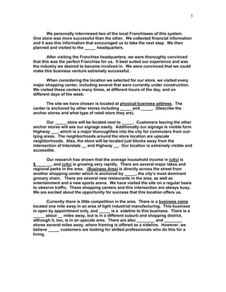 3


       We personally interviewed two of the local Franchisees of this system.
One store was more successful than the other. We collected financial information
and it was this information that encouraged us to take the next step. We then
planned and visited to the _____ headquarters.

        After visiting the Franchise headquarters, we were thoroughly convinced
that this was the perfect Franchise for us. It best suited our experience and was
the industry we desired to become involved in. We were convinced that we could
make this business venture extremely successful.

       When considering the location we selected for our store, we visited every
major shopping center, including several that were currently under construction.
We visited these centers many times, at different hours of the day, and on
different days of the week.

       The site we have chosen is located at physical business address. The
center is anchored by other stores including _____ and _____. (Describe the
anchor stores and what type of retail store they are).

       Our _____ store will be located next to _____. Customers leaving the other
anchor stores will see our signage easily. Additionally our signage is visible form
Highway ___, which is a major thoroughfare into the city for commuters from out-
lying areas. The neighborhoods around the store location are upscale
neighborhoods. Also, the store will be located just blocks away from the
intersection of Interstate __ and Highway __. Our location is extremely visible and
accessible.

       Our research has shown that the average household income in (city) is
$_______, and (city) is growing very rapidly. There are several major lakes and
regional parks in the area. (Business Area) is directly across the street from
another shopping center which is anchored by _____, the city’s most dominant
grocery chain. There are several new restaurants in the area, as well as
entertainment and a new sports arena. We have visited the site on a regular basis
to observe traffic. These shopping centers and this intersection are always busy.
We are excited about the opportunity for success that this location offers us.

        Currently there is little competition in the area. There is a business name
located one mile away in an area of light industrial manufacturing. This business
is open by appointment only, and _____ is a sideline to this business. There is a
_____ about __ miles away, but is in a different suburb and shopping district,
although it, too, is in an upscale area. There are also ________ and ________
stores several miles away, where framing is offered as a sideline. However, we
believe _____ customers are looking for skilled professionals who do this for a
living.
 