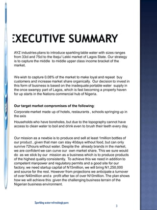 AYZ industries plans to introduce sparkling table water with sizes ranges
from 33cl and 75cl to the Ibeju/ Lekki market of Lagos State. Our strategy
is to capture the middle to middle upper class income bracket of the
market.
We wish to capture 0.08% of the market to make loyal and repeat buy
customers and increase market share organically. Our decision to invest in
this form of business is based on the inadequate portable water supply in
the once swampy part of Lagos, which is fast becoming a property haven
for up starts in the Nations commercial hub of Nigeria.
Our target market compromises of the following:
Corporate market made up of hotels, restaurants , schools springing up in
the axis
Households who have boreholes, but due to the topography cannot have
access to clean water to boil and drink even to brush their teeth every day.
Our mission as a newbie is to produce and sell at least 1million bottles of
our product , given that man can stay 40days without food, but can only
survive 72hours without water. Despite the already brands in the market,
we are confident we can curve our own market share. This we sure would
do as we stick by our mission as a business which is to produce products
of the highest quality consistently. To achieve this we need in addition to
competent manpower and regulatory permits and a good site for our
factory, we need startup capital of N15million, we will bring N1,250,000
and source for the rest. However from projections we anticipate a turnover
of over N40million and a profit after tax of over N10million. The plan shows
how we will achieve this ;given the challenging business terrain of the
Nigerian business environment.
Sparkling waterrefreshinglypure
3
 