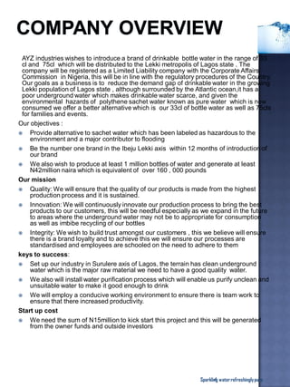 AYZ industries wishes to introduce a brand of drinkable bottle water in the range of 33
cl and 75cl which will be distributed to the Lekki metropolis of Lagos state . The
company will be registered as a Limited Liability company with the Corporate Affairs
Commission in Nigeria, this will be in line with the regulatory procedures of the Country.
Our goals as a business is to reduce the demand gap of drinkable water in the growing
Lekki population of Lagos state , although surrounded by the Atlantic ocean,it has a
poor underground water which makes drinkable water scarce, and given the
environmental hazards of polythene sachet water known as pure water which is now
consumed we offer a better alternative which is our 33cl of bottle water as well as 75cls
for families and events.
Our objectives :
 Provide alternative to sachet water which has been labeled as hazardous to the
environment and a major contributor to flooding
 Be the number one brand in the Ibeju Lekki axis within 12 months of introduction of
our brand
 We also wish to produce at least 1 million bottles of water and generate at least
N42million naira which is equivalent of over 160 , 000 pounds
Our mission
 Quality: We will ensure that the quality of our products is made from the highest
production process and it is sustained.
 Innovation: We will continuously innovate our production process to bring the best
products to our customers, this will be needful especially as we expand in the future
to areas where the underground water may not be to appropriate for consumption
as well as imbibe recycling of our bottles
 Integrity: We wish to build trust amongst our customers , this we believe will ensure
there is a brand loyalty and to achieve this we will ensure our processes are
standardised and employees are schooled on the need to adhere to them
keys to success:
 Set up our industry in Surulere axis of Lagos, the terrain has clean underground
water which is the major raw material we need to have a good quality water.
 We also will install water purification process which will enable us purify unclean and
unsuitable water to make it good enough to drink
 We will employ a conducive working environment to ensure there is team work to
ensure that there increased productivity.
Start up cost
 We need the sum of N15million to kick start this project and this will be generated
from the owner funds and outside investors
Sparkling waterrefreshinglypure4
 
